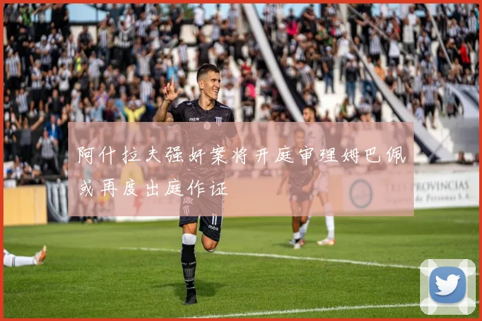 阿什拉夫强奸案将开庭审理姆巴佩或再度出庭作证