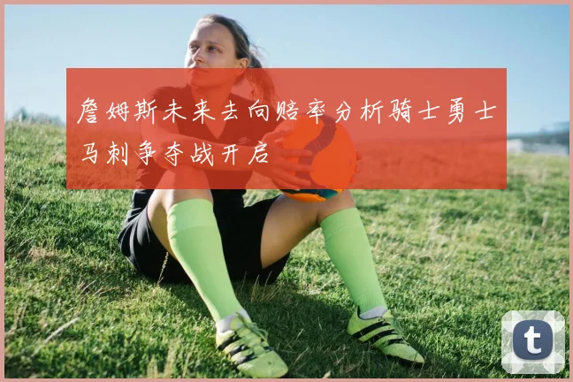 詹姆斯未来去向赔率分析骑士勇士马刺争夺战开启