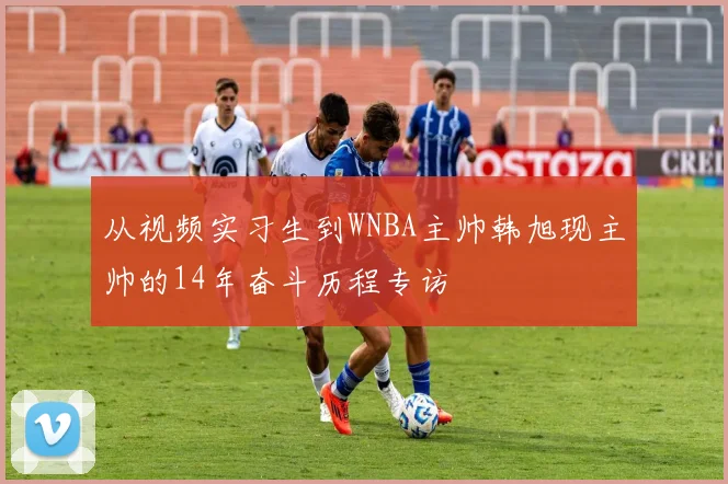 从视频实习生到WNBA主帅韩旭现主帅的14年奋斗历程专访