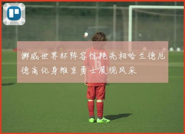挪威世界杯阵容惊艳亮相哈兰德厄德高化身维京勇士展现风采