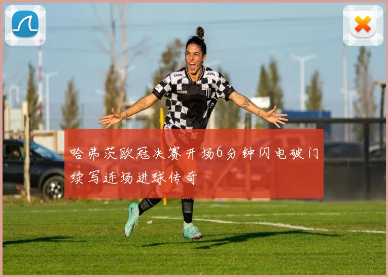 哈弗茨欧冠决赛开场6分钟闪电破门续写连场进球传奇
