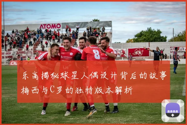 乐高揭秘球星人偶设计背后的故事梅西与C罗的独特版本解析