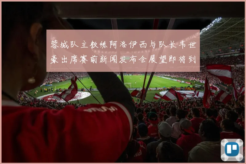 蓉城队主教练阿洛伊西与队长韦世豪出席赛前新闻发布会展望即将到来的比赛